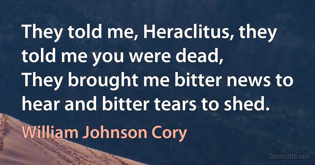 They told me, Heraclitus, they told me you were dead,
They brought me bitter news to hear and bitter tears to shed. (William Johnson Cory)