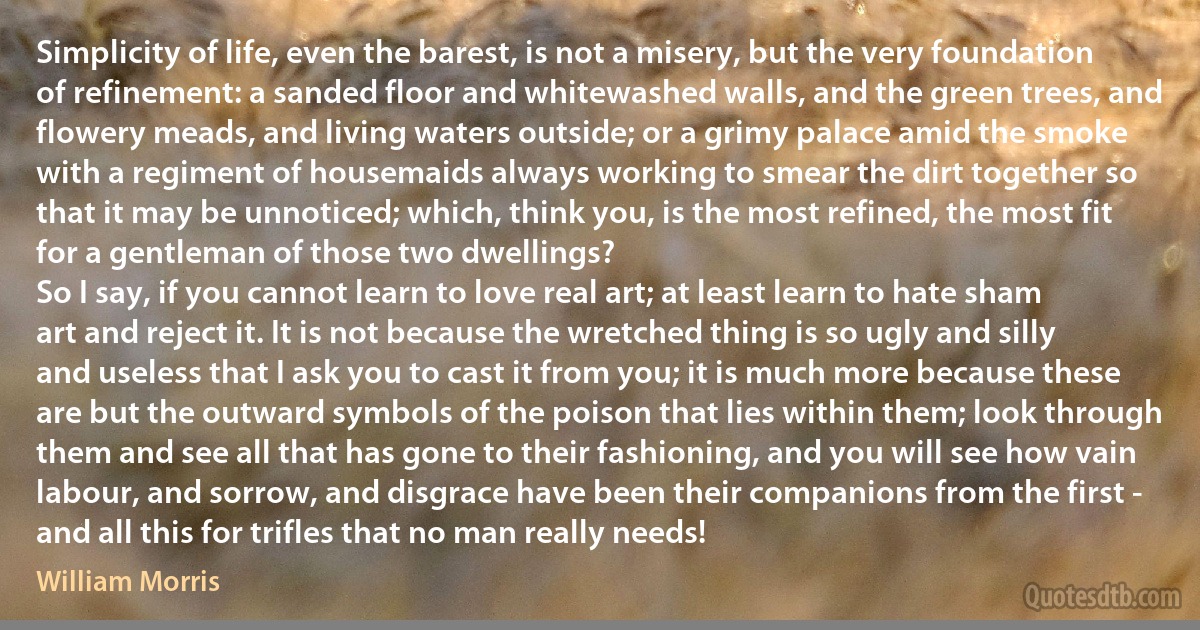 Simplicity of life, even the barest, is not a misery, but the very foundation of refinement: a sanded floor and whitewashed walls, and the green trees, and flowery meads, and living waters outside; or a grimy palace amid the smoke with a regiment of housemaids always working to smear the dirt together so that it may be unnoticed; which, think you, is the most refined, the most fit for a gentleman of those two dwellings?
So I say, if you cannot learn to love real art; at least learn to hate sham art and reject it. It is not because the wretched thing is so ugly and silly and useless that I ask you to cast it from you; it is much more because these are but the outward symbols of the poison that lies within them; look through them and see all that has gone to their fashioning, and you will see how vain labour, and sorrow, and disgrace have been their companions from the first - and all this for trifles that no man really needs! (William Morris)