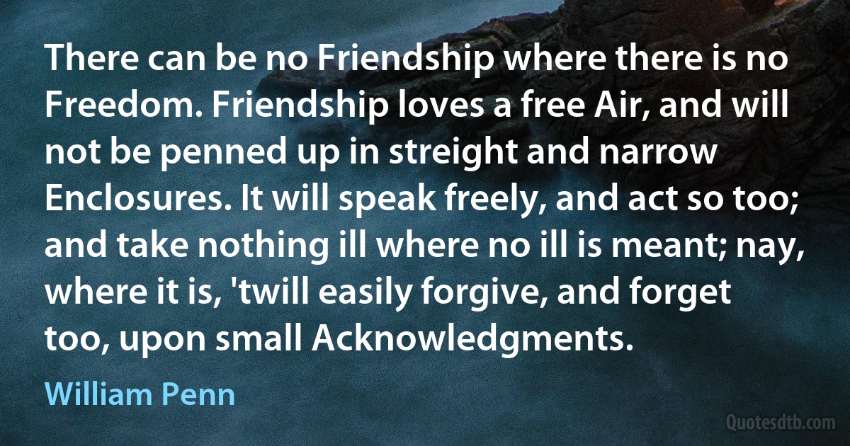 There can be no Friendship where there is no Freedom. Friendship loves a free Air, and will not be penned up in streight and narrow Enclosures. It will speak freely, and act so too; and take nothing ill where no ill is meant; nay, where it is, 'twill easily forgive, and forget too, upon small Acknowledgments. (William Penn)