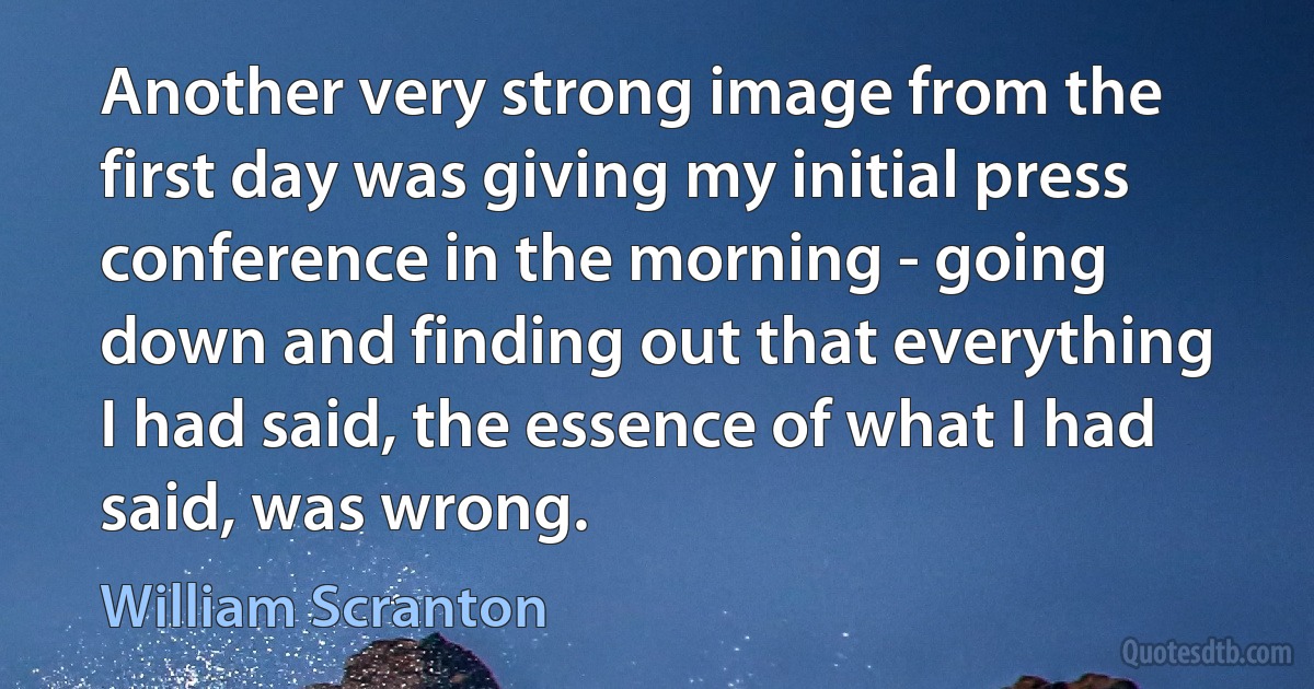 Another very strong image from the first day was giving my initial press conference in the morning - going down and finding out that everything I had said, the essence of what I had said, was wrong. (William Scranton)