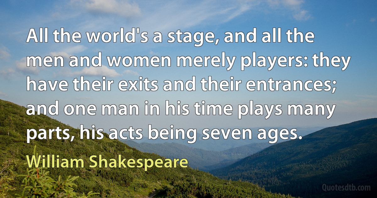 All the world's a stage, and all the men and women merely players: they have their exits and their entrances; and one man in his time plays many parts, his acts being seven ages. (William Shakespeare)