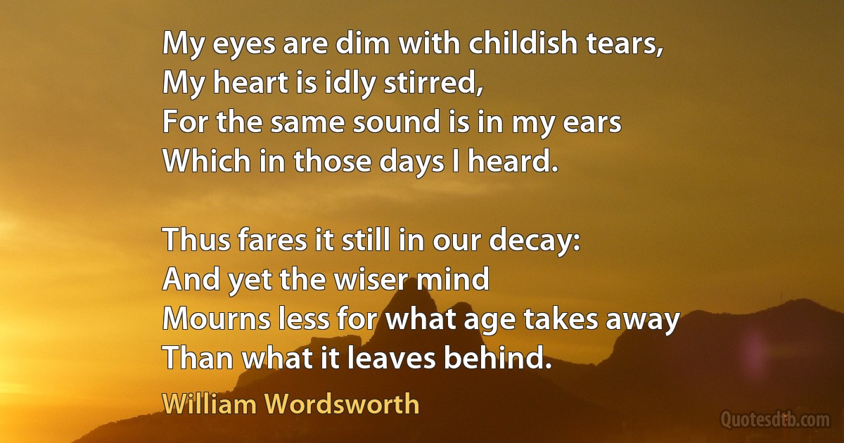 My eyes are dim with childish tears,
My heart is idly stirred,
For the same sound is in my ears
Which in those days I heard.

Thus fares it still in our decay:
And yet the wiser mind
Mourns less for what age takes away
Than what it leaves behind. (William Wordsworth)