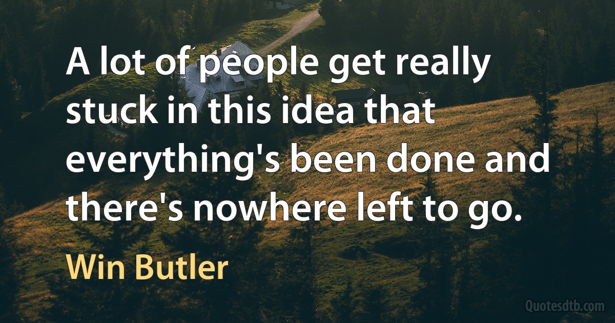 A lot of people get really stuck in this idea that everything's been done and there's nowhere left to go. (Win Butler)