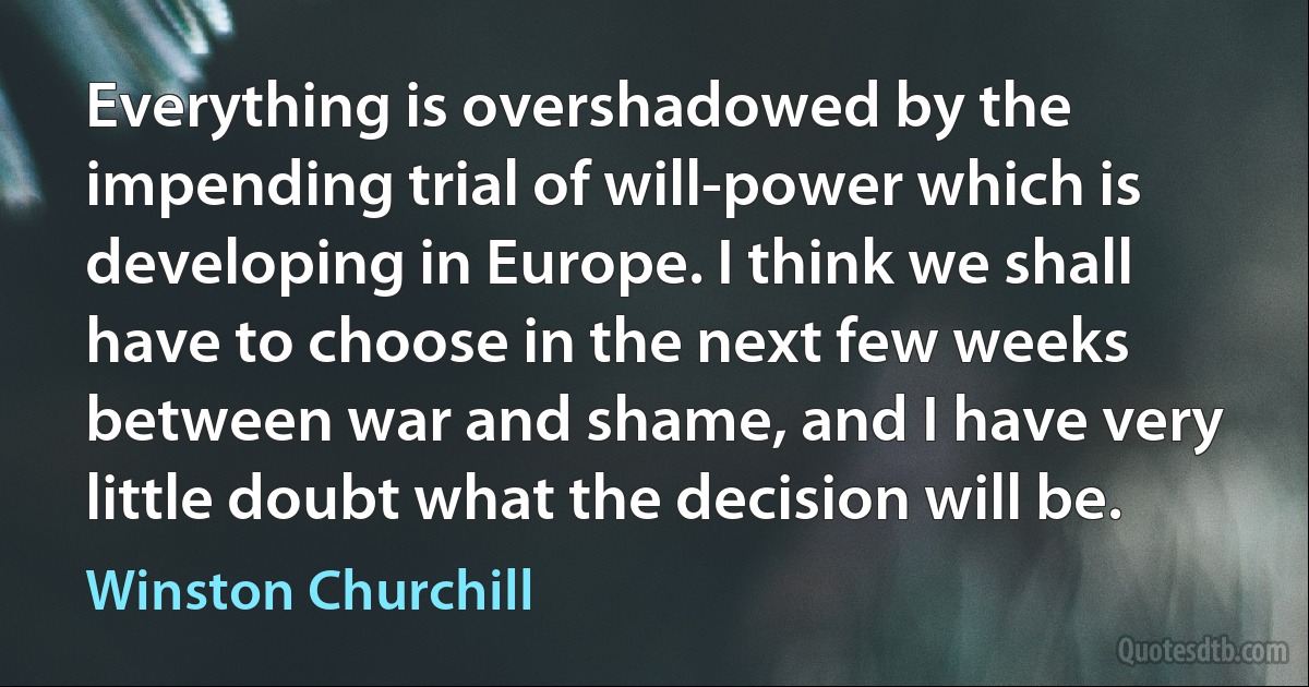 Everything is overshadowed by the impending trial of will-power which is developing in Europe. I think we shall have to choose in the next few weeks between war and shame, and I have very little doubt what the decision will be. (Winston Churchill)