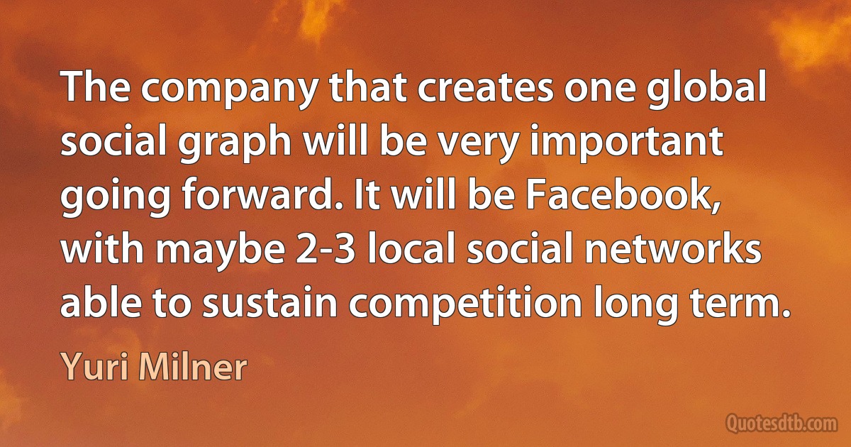 The company that creates one global social graph will be very important going forward. It will be Facebook, with maybe 2-3 local social networks able to sustain competition long term. (Yuri Milner)