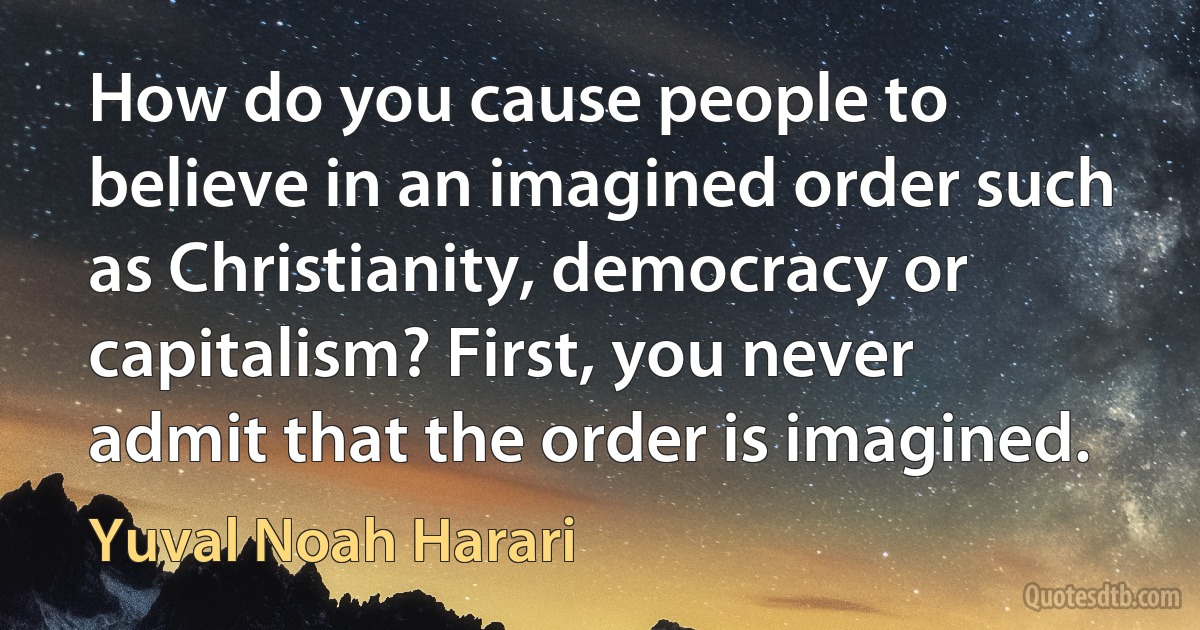 How do you cause people to believe in an imagined order such as Christianity, democracy or capitalism? First, you never admit that the order is imagined. (Yuval Noah Harari)