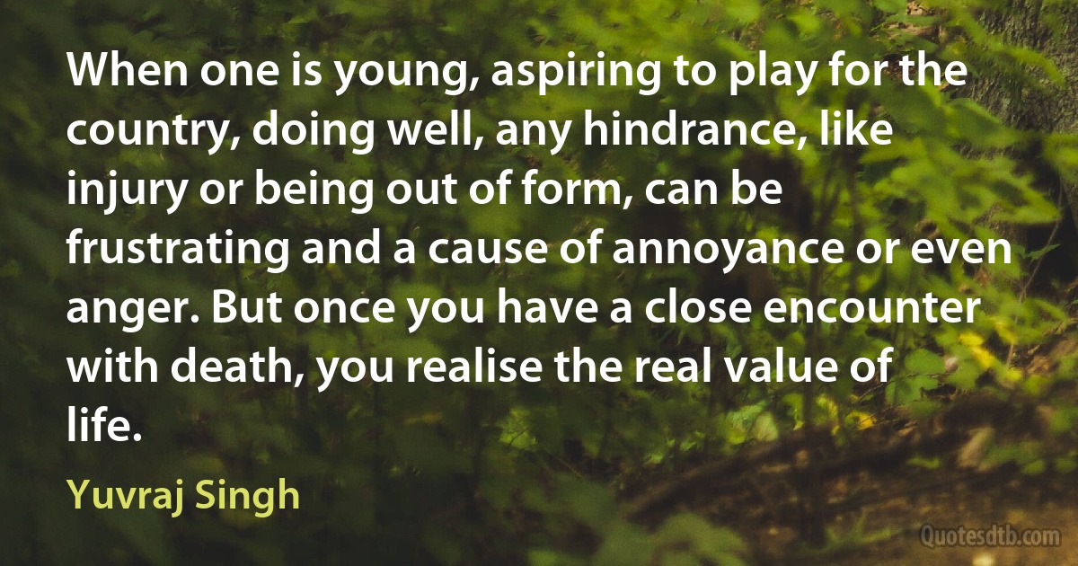 When one is young, aspiring to play for the country, doing well, any hindrance, like injury or being out of form, can be frustrating and a cause of annoyance or even anger. But once you have a close encounter with death, you realise the real value of life. (Yuvraj Singh)