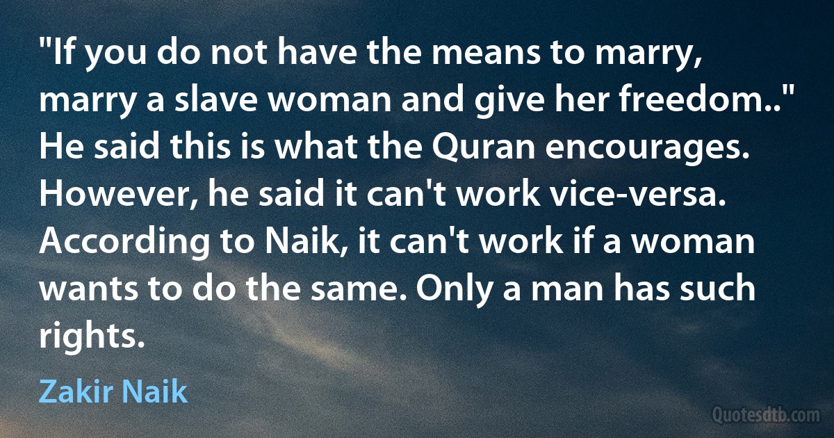 "If you do not have the means to marry, marry a slave woman and give her freedom.." He said this is what the Quran encourages. However, he said it can't work vice-versa. According to Naik, it can't work if a woman wants to do the same. Only a man has such rights. (Zakir Naik)