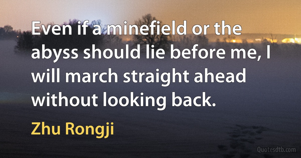 Even if a minefield or the abyss should lie before me, I will march straight ahead without looking back. (Zhu Rongji)