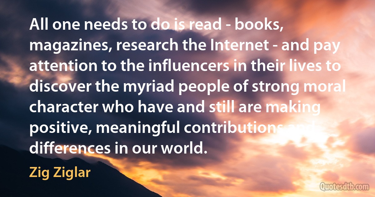 All one needs to do is read - books, magazines, research the Internet - and pay attention to the influencers in their lives to discover the myriad people of strong moral character who have and still are making positive, meaningful contributions and differences in our world. (Zig Ziglar)