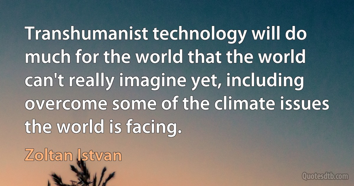 Transhumanist technology will do much for the world that the world can't really imagine yet, including overcome some of the climate issues the world is facing. (Zoltan Istvan)