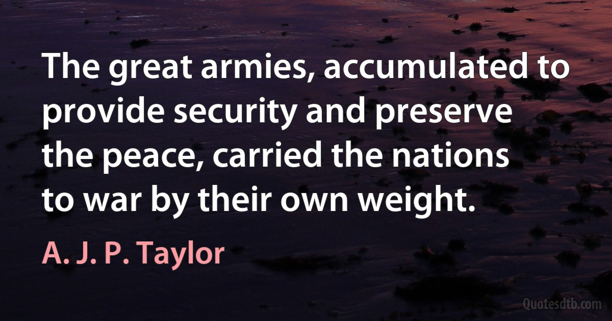 The great armies, accumulated to provide security and preserve the peace, carried the nations to war by their own weight. (A. J. P. Taylor)