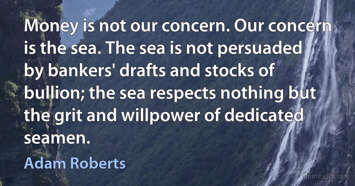 Money is not our concern. Our concern is the sea. The sea is not persuaded by bankers' drafts and stocks of bullion; the sea respects nothing but the grit and willpower of dedicated seamen. (Adam Roberts)