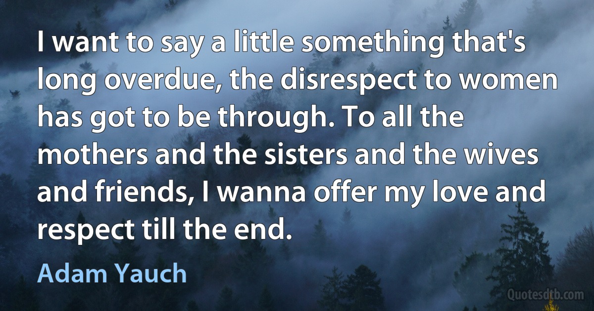 I want to say a little something that's long overdue, the disrespect to women has got to be through. To all the mothers and the sisters and the wives and friends, I wanna offer my love and respect till the end. (Adam Yauch)