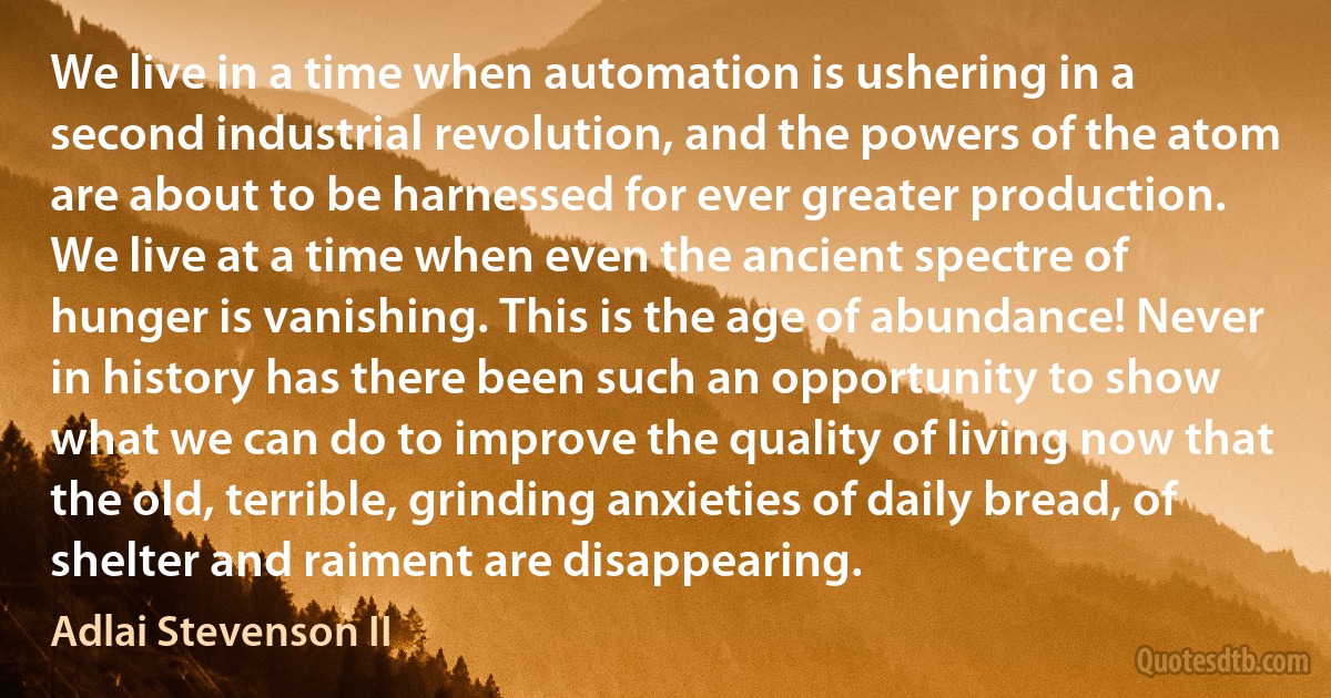 We live in a time when automation is ushering in a second industrial revolution, and the powers of the atom are about to be harnessed for ever greater production. We live at a time when even the ancient spectre of hunger is vanishing. This is the age of abundance! Never in history has there been such an opportunity to show what we can do to improve the quality of living now that the old, terrible, grinding anxieties of daily bread, of shelter and raiment are disappearing. (Adlai Stevenson II)