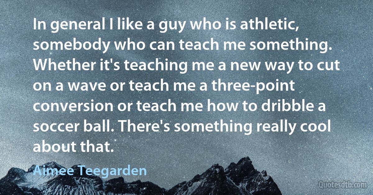 In general I like a guy who is athletic, somebody who can teach me something. Whether it's teaching me a new way to cut on a wave or teach me a three-point conversion or teach me how to dribble a soccer ball. There's something really cool about that. (Aimee Teegarden)