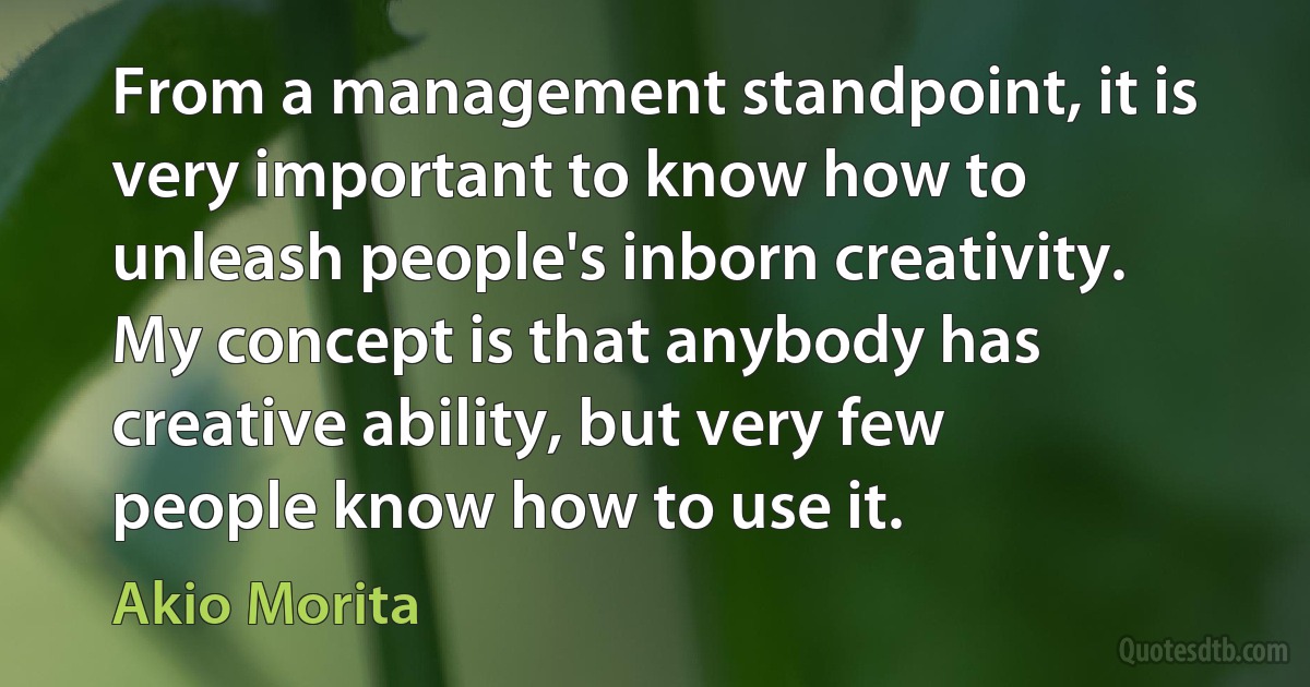 From a management standpoint, it is very important to know how to unleash people's inborn creativity. My concept is that anybody has creative ability, but very few people know how to use it. (Akio Morita)