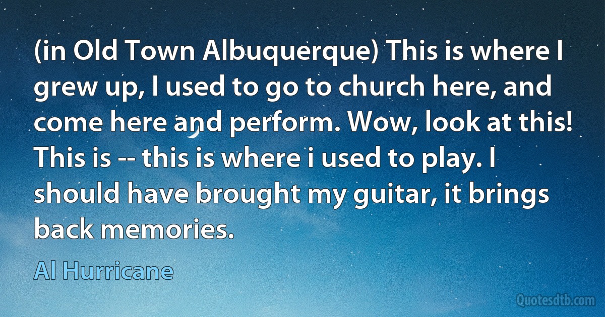 (in Old Town Albuquerque) This is where I grew up, I used to go to church here, and come here and perform. Wow, look at this! This is -- this is where i used to play. I should have brought my guitar, it brings back memories. (Al Hurricane)