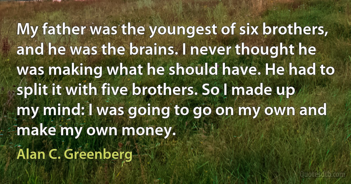 My father was the youngest of six brothers, and he was the brains. I never thought he was making what he should have. He had to split it with five brothers. So I made up my mind: I was going to go on my own and make my own money. (Alan C. Greenberg)