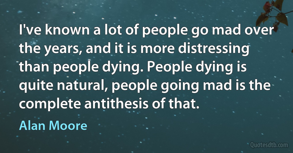 I've known a lot of people go mad over the years, and it is more distressing than people dying. People dying is quite natural, people going mad is the complete antithesis of that. (Alan Moore)