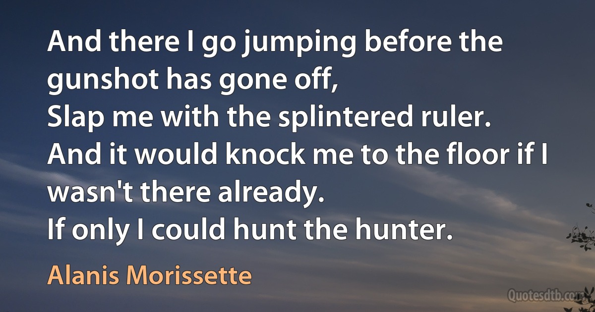 And there I go jumping before the gunshot has gone off,
Slap me with the splintered ruler.
And it would knock me to the floor if I wasn't there already.
If only I could hunt the hunter. (Alanis Morissette)