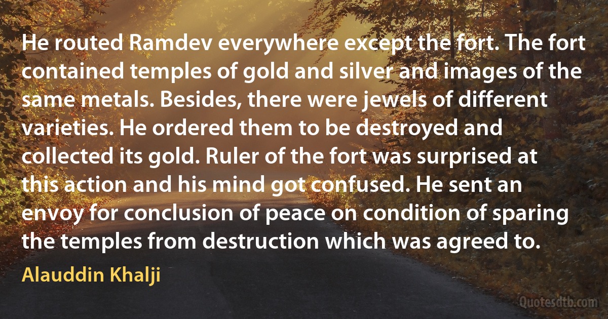 He routed Ramdev everywhere except the fort. The fort contained temples of gold and silver and images of the same metals. Besides, there were jewels of different varieties. He ordered them to be destroyed and collected its gold. Ruler of the fort was surprised at this action and his mind got confused. He sent an envoy for conclusion of peace on condition of sparing the temples from destruction which was agreed to. (Alauddin Khalji)