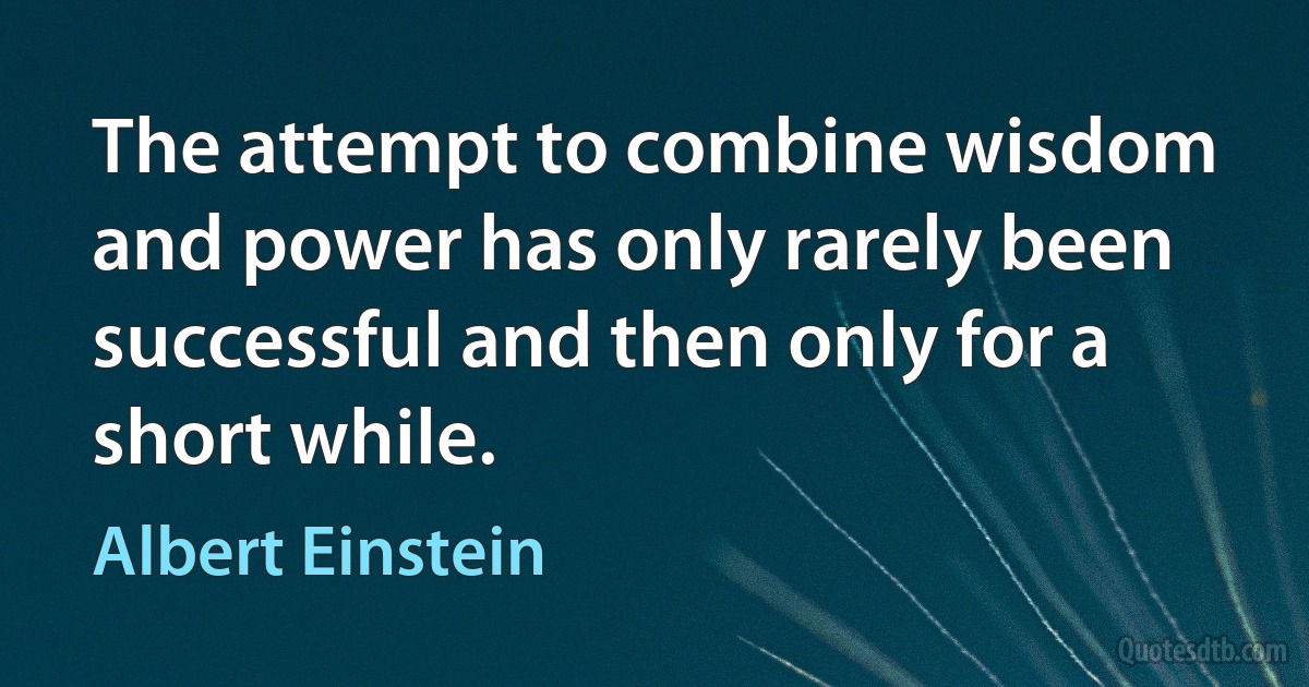 The attempt to combine wisdom and power has only rarely been successful and then only for a short while. (Albert Einstein)