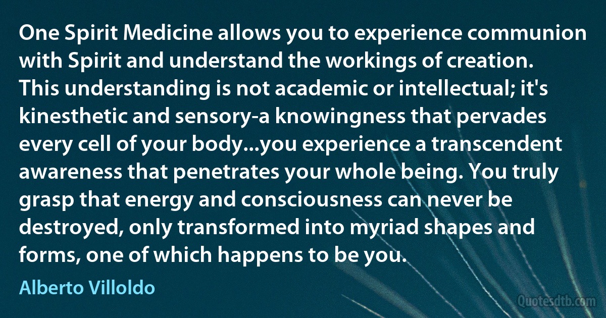 One Spirit Medicine allows you to experience communion with Spirit and understand the workings of creation. This understanding is not academic or intellectual; it's kinesthetic and sensory-a knowingness that pervades every cell of your body...you experience a transcendent awareness that penetrates your whole being. You truly grasp that energy and consciousness can never be destroyed, only transformed into myriad shapes and forms, one of which happens to be you. (Alberto Villoldo)