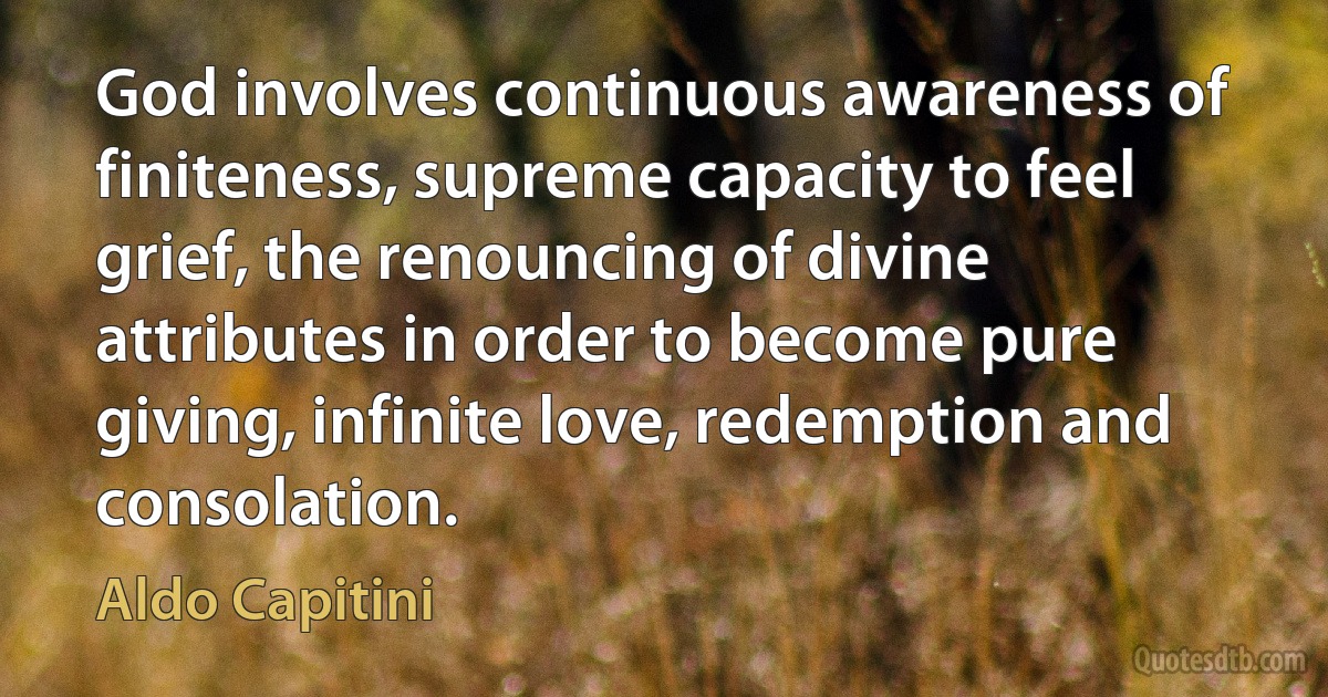 God involves continuous awareness of finiteness, supreme capacity to feel grief, the renouncing of divine attributes in order to become pure giving, infinite love, redemption and consolation. (Aldo Capitini)