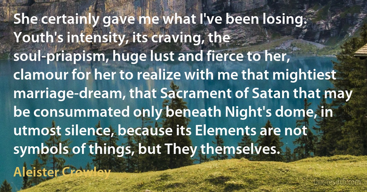 She certainly gave me what I've been losing. Youth's intensity, its craving, the soul-priapism, huge lust and fierce to her, clamour for her to realize with me that mightiest marriage-dream, that Sacrament of Satan that may be consummated only beneath Night's dome, in utmost silence, because its Elements are not symbols of things, but They themselves. (Aleister Crowley)