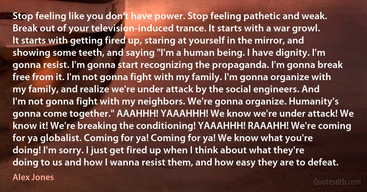 Stop feeling like you don't have power. Stop feeling pathetic and weak. Break out of your television-induced trance. It starts with a war growl. It starts with getting fired up, staring at yourself in the mirror, and showing some teeth, and saying "I'm a human being. I have dignity. I'm gonna resist. I'm gonna start recognizing the propaganda. I'm gonna break free from it. I'm not gonna fight with my family. I'm gonna organize with my family, and realize we're under attack by the social engineers. And I'm not gonna fight with my neighbors. We're gonna organize. Humanity's gonna come together." AAAHHH! YAAAHHH! We know we're under attack! We know it! We're breaking the conditioning! YAAAHHH! RAAAHH! We're coming for ya globalist. Coming for ya! Coming for ya! We know what you're doing! I'm sorry. I just get fired up when I think about what they're doing to us and how I wanna resist them, and how easy they are to defeat. (Alex Jones)