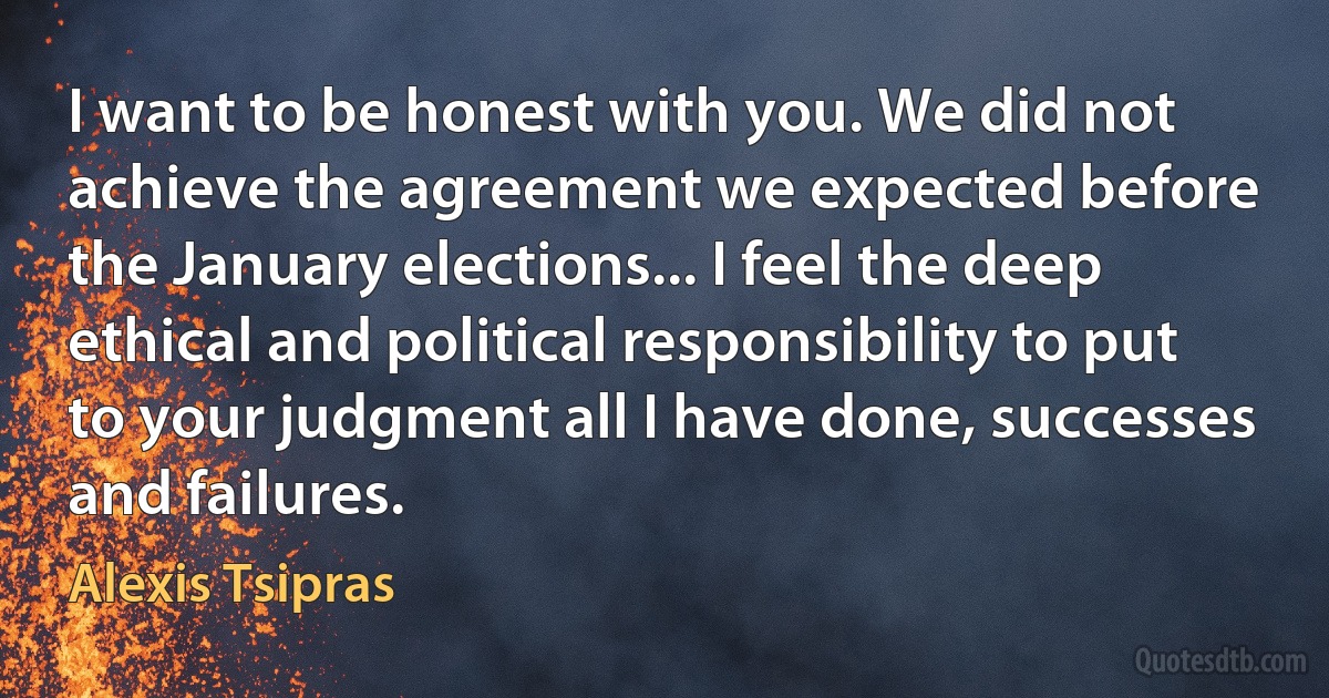 I want to be honest with you. We did not achieve the agreement we expected before the January elections... I feel the deep ethical and political responsibility to put to your judgment all I have done, successes and failures. (Alexis Tsipras)