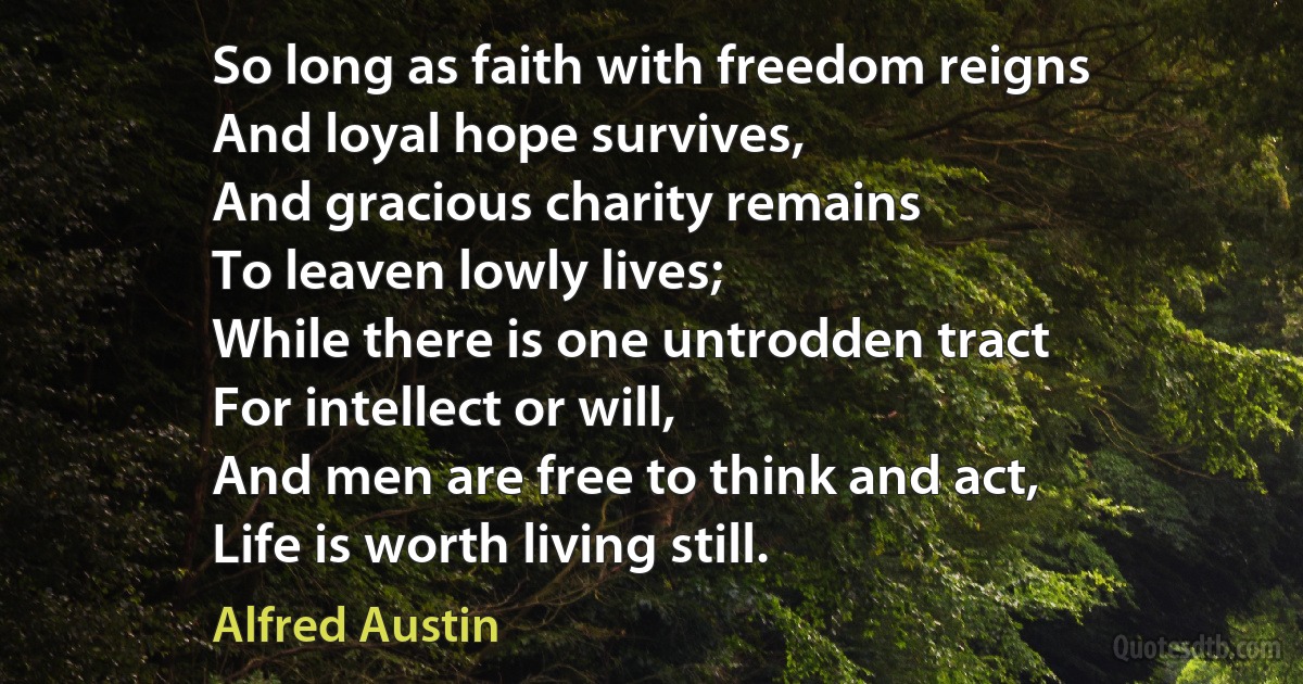 So long as faith with freedom reigns
And loyal hope survives,
And gracious charity remains
To leaven lowly lives;
While there is one untrodden tract
For intellect or will,
And men are free to think and act,
Life is worth living still. (Alfred Austin)