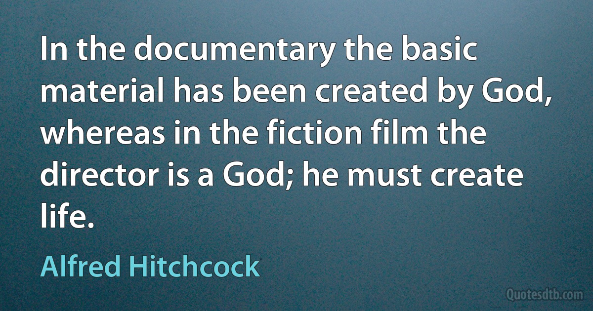 In the documentary the basic material has been created by God, whereas in the fiction film the director is a God; he must create life. (Alfred Hitchcock)