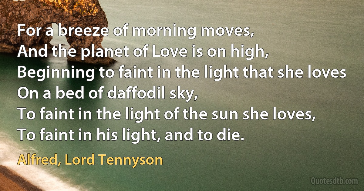 For a breeze of morning moves,
And the planet of Love is on high,
Beginning to faint in the light that she loves
On a bed of daffodil sky,
To faint in the light of the sun she loves,
To faint in his light, and to die. (Alfred, Lord Tennyson)