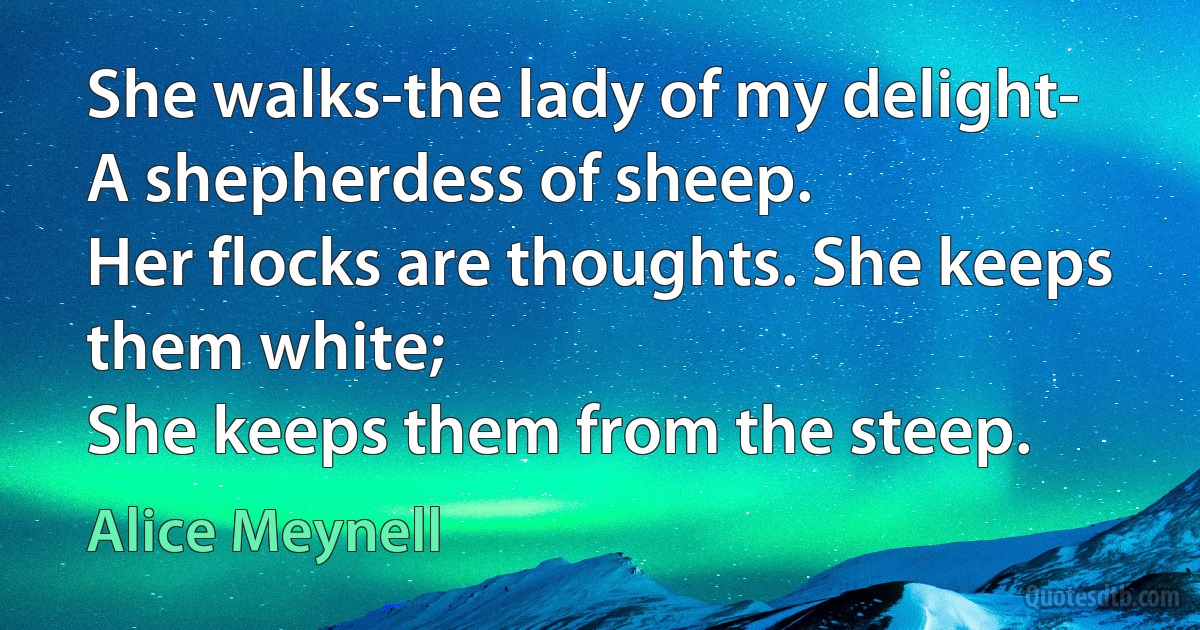 She walks-the lady of my delight-
A shepherdess of sheep.
Her flocks are thoughts. She keeps them white;
She keeps them from the steep. (Alice Meynell)