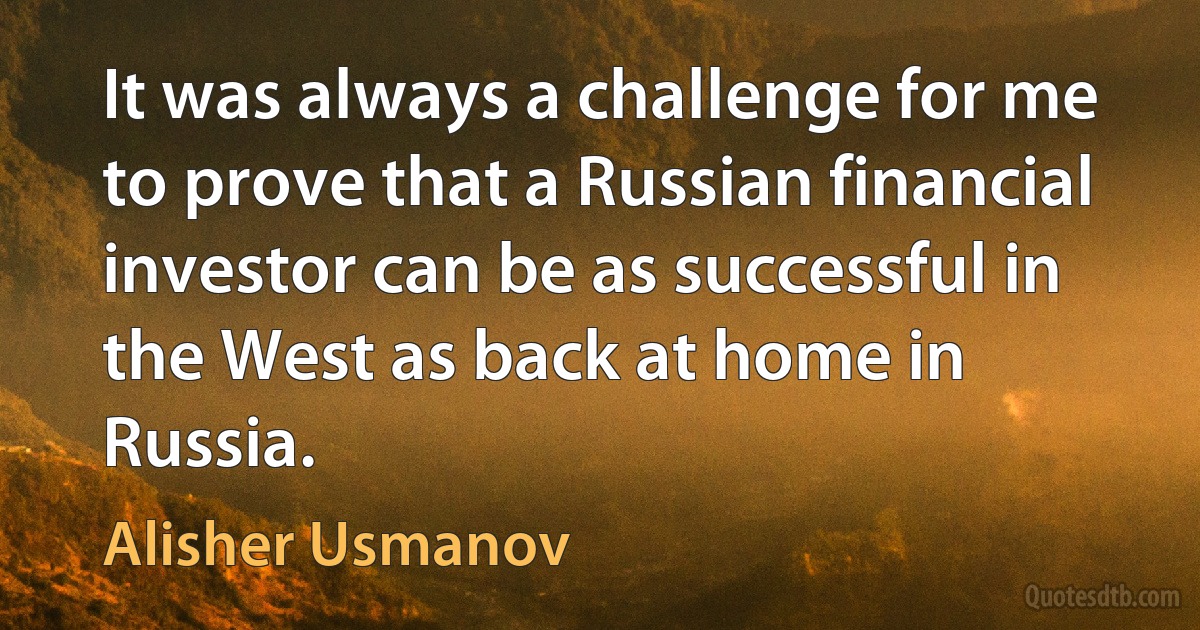 It was always a challenge for me to prove that a Russian financial investor can be as successful in the West as back at home in Russia. (Alisher Usmanov)