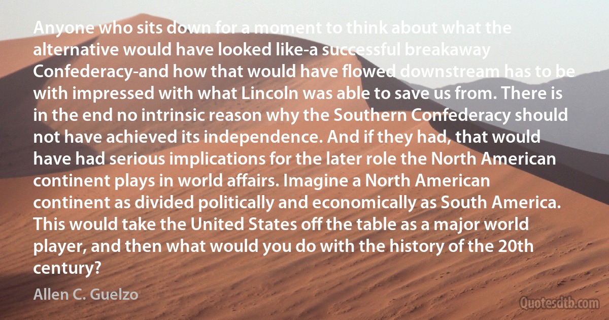 Anyone who sits down for a moment to think about what the alternative would have looked like-a successful breakaway Confederacy-and how that would have flowed downstream has to be with impressed with what Lincoln was able to save us from. There is in the end no intrinsic reason why the Southern Confederacy should not have achieved its independence. And if they had, that would have had serious implications for the later role the North American continent plays in world affairs. Imagine a North American continent as divided politically and economically as South America. This would take the United States off the table as a major world player, and then what would you do with the history of the 20th century? (Allen C. Guelzo)