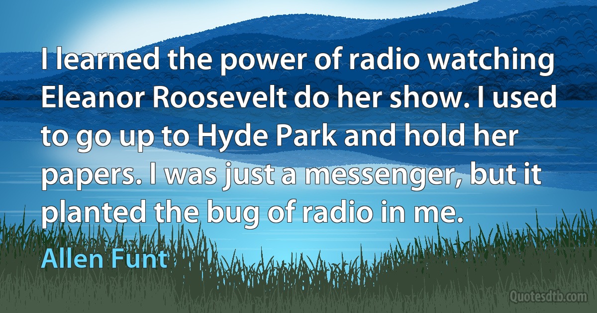 I learned the power of radio watching Eleanor Roosevelt do her show. I used to go up to Hyde Park and hold her papers. I was just a messenger, but it planted the bug of radio in me. (Allen Funt)