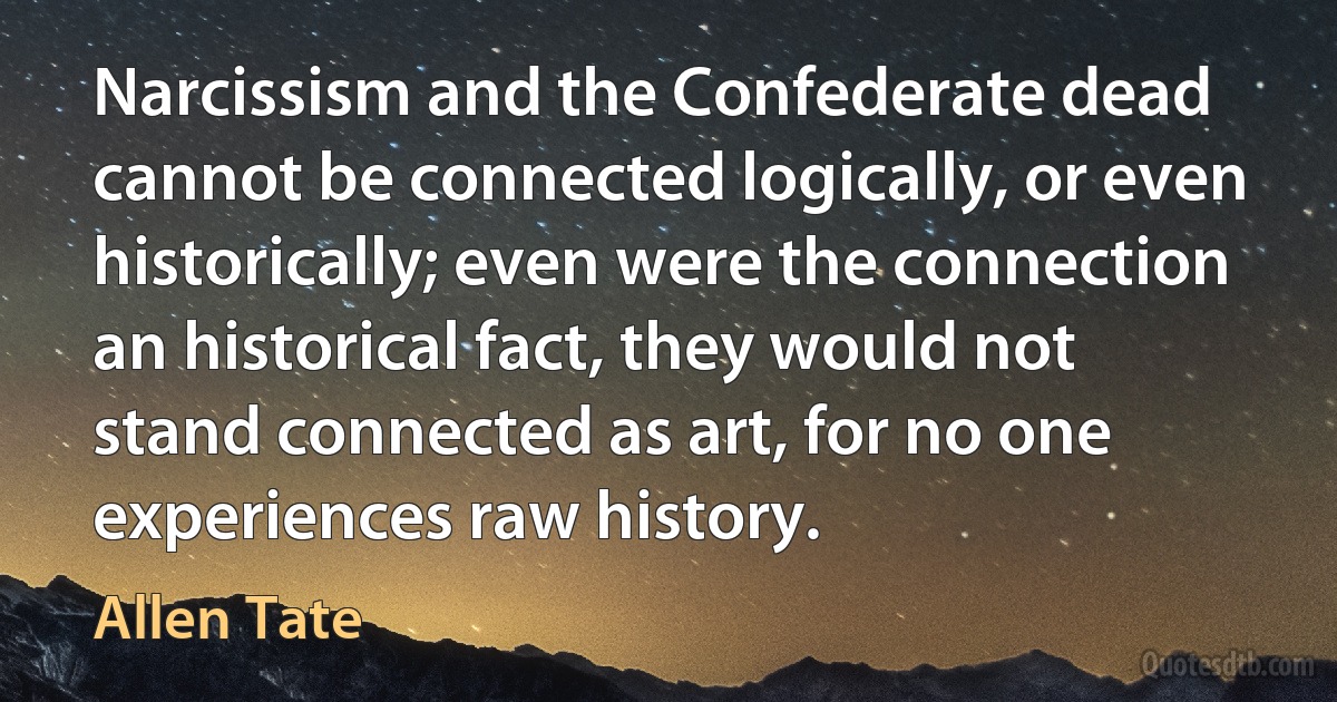 Narcissism and the Confederate dead cannot be connected logically, or even historically; even were the connection an historical fact, they would not stand connected as art, for no one experiences raw history. (Allen Tate)