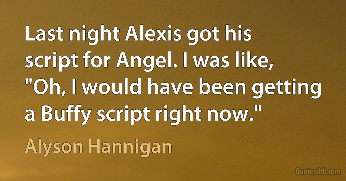 Last night Alexis got his script for Angel. I was like, "Oh, I would have been getting a Buffy script right now." (Alyson Hannigan)