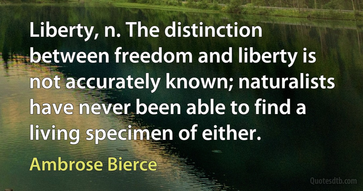 Liberty, n. The distinction between freedom and liberty is not accurately known; naturalists have never been able to find a living specimen of either. (Ambrose Bierce)