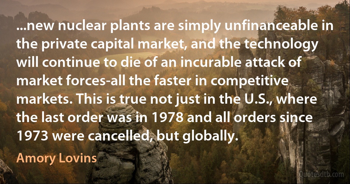 ...new nuclear plants are simply unfinanceable in the private capital market, and the technology will continue to die of an incurable attack of market forces-all the faster in competitive markets. This is true not just in the U.S., where the last order was in 1978 and all orders since 1973 were cancelled, but globally. (Amory Lovins)