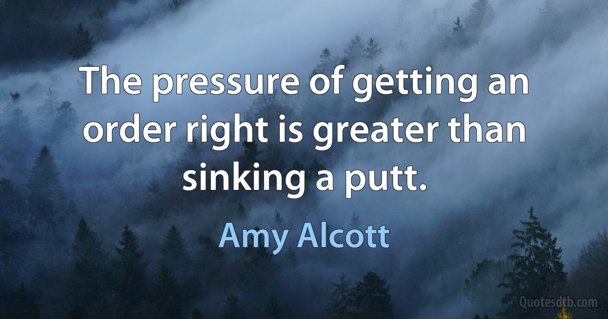 The pressure of getting an order right is greater than sinking a putt. (Amy Alcott)