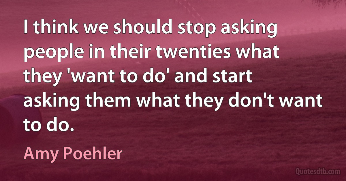 I think we should stop asking people in their twenties what they 'want to do' and start asking them what they don't want to do. (Amy Poehler)