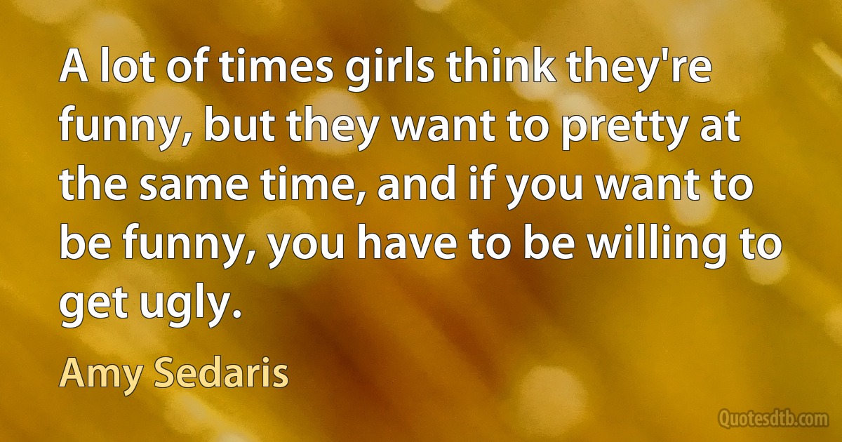 A lot of times girls think they're funny, but they want to pretty at the same time, and if you want to be funny, you have to be willing to get ugly. (Amy Sedaris)