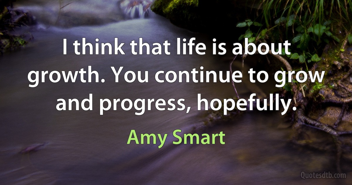 I think that life is about growth. You continue to grow and progress, hopefully. (Amy Smart)