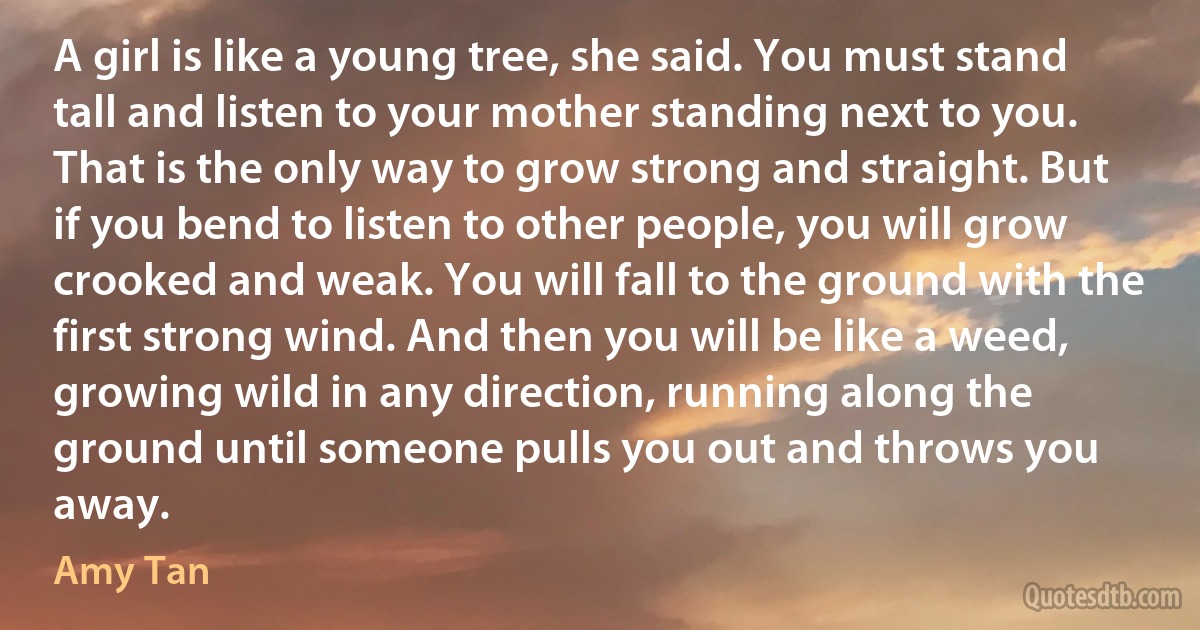 A girl is like a young tree, she said. You must stand tall and listen to your mother standing next to you. That is the only way to grow strong and straight. But if you bend to listen to other people, you will grow crooked and weak. You will fall to the ground with the first strong wind. And then you will be like a weed, growing wild in any direction, running along the ground until someone pulls you out and throws you away. (Amy Tan)