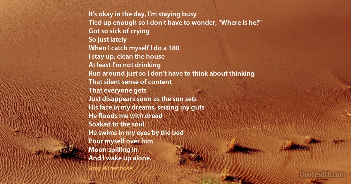 It's okay in the day, I'm staying busy
Tied up enough so I don't have to wonder, "Where is he?"
Got so sick of crying
So just lately
When I catch myself I do a 180
I stay up, clean the house
At least I'm not drinking
Run around just so I don't have to think about thinking
That silent sense of content
That everyone gets
Just disappears soon as the sun sets
His face in my dreams, seizing my guts
He floods me with dread
Soaked to the soul
He swims in my eyes by the bed
Pour myself over him
Moon spilling in
And I wake up alone. (Amy Winehouse)