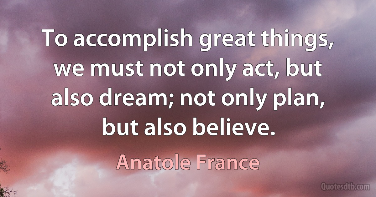 To accomplish great things, we must not only act, but also dream; not only plan, but also believe. (Anatole France)